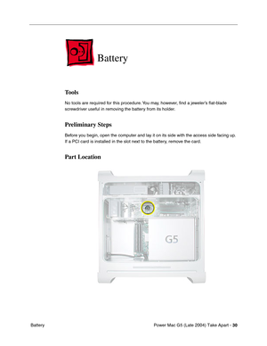 Page 39
Power Mac G5 (Late 2004) Take Apart - 30
 Battery
Battery
Tools
No tools are required for this procedure. You may, however,  ﬁnd a jeweler’s  ﬂat-blade 
screwdriver useful in removing the battery from its holder.
Preliminary Steps
Before you begin, open the computer and lay it on its side with the access side facing up. 
If a PCI card is installed in the slot next to the battery, remove the card.
Part Location 