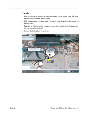 Page 40
Power Mac G5 (Late 2004) Take Apart - 31
 Battery
Procedure
1. Insert a  ﬁngernail or jeweler’s  ﬂat-blade screwdriver into the cut-out in the side of the 
battery holder and lift the battery slightly.
2. Slide the battery out from underneath the holder’s metal clip and over the edge of the  battery holder.
Note:  Be careful when sliding the battery from underneath the clip. Pulling u\
p on the 
clip may cause it to break off.
3. Remove the battery from the enclosure. 