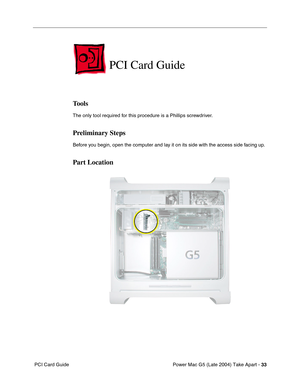 Page 42
Power Mac G5 (Late 2004) Take Apart - 33
 PCI Card Guide
PCI Card Guide
Tools
The only tool required for this procedure is a Phillips screwdriver.
Preliminary Steps
Before you begin, open the computer and lay it on its side with the access side facing up.
Part Location 