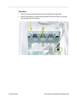 Page 43
Power Mac G5 (Late 2004) Take Apart - 34
 PCI Card Guide
Procedure
1. Remove the two screws that mount the PCI card guide to the logic board.
2. Slide the card guide up to release the two latches from the PCI divider, and remove 
the card guide from the enclosure. 