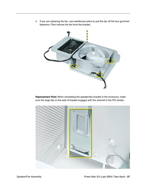 Page 46
Power Mac G5 (Late 2004) Take Apart - 37
 Speaker/Fan Assembly 4. If you are replacing the fan, use needlenose pliers to pull the fan off the four grommet 
fasteners. Then remove the fan from the bracket.
Replacement Note:  When reinstalling the speaker/fan bracket in the enclosure, make 
sure the large tab on the side of bracket engages with the channel in the PCI divider. 