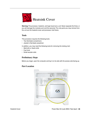 Page 47
Power Mac G5 (Late 2004) Take Apart - 38
 Heatsink Cover
Heatsink Cover
Warning:  The processor, heatsink, and logic board are a unit. Never separate the three, or 
you will damage the modules and void the warranty. The only parts you may remove from 
the unit are the heatsink cover and processor inlet frame.
Tools
This procedure requires the following tools:
• Two flat-blade screwdrivers
• Jeweler’s flat-blade scewdriver
In addition, you may need the following tools for removing the locking rivet:
•...