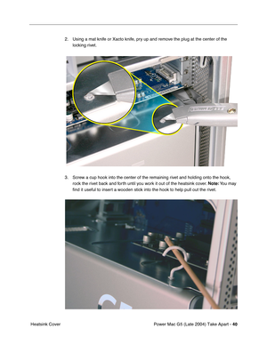 Page 49
Power Mac G5 (Late 2004) Take Apart - 40
 Heatsink Cover 2. Using a mat knife or Xacto knife, pry up and remove the plug at the center of the 
locking rivet. 
3. Screw a cup hook into the center of the remaining rivet and holding onto the hook,  rock the rivet back and forth until you work it out of the heatsink cover.  Note: You  may 
ﬁ nd it useful to insert a wooden stick into the hook to help pull out the rivet. 