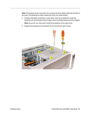 Page 50
Power Mac G5 (Late 2004) Take Apart - 41
 Heatsink Cover Note:
 The heatsink cover is secured to the computer by three latches below the left side of 
the cover. The following two steps release the cover from these latches.
4. Holding a  ﬂat-blade screwdriver in each hand, insert the screwdrivers under the 
heatsink cover at the bottom left and right corners (illustrated below) and lift up slightly. 
Note:  As you lift, you may need to twist the screwdriver at the right corner.\
5. Repeat this...