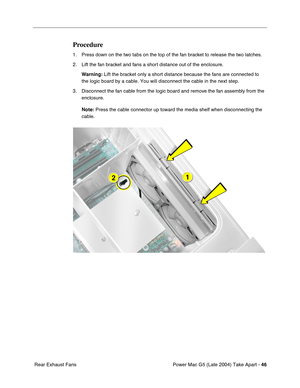 Page 55
Power Mac G5 (Late 2004) Take Apart - 46
 Rear Exhaust Fans
Procedure
1. Press down on the two tabs on the top of the fan bracket to release the two latches.
2. Lift the fan bracket and fans a short distance out of the enclosure.
Warning:  Lift the bracket only a short distance because the fans are connected t\
o 
the logic board by a cable. You will disconnect the cable in the next st\
ep.
3. Disconnect the fan cable from the logic board and remove the fan assembly from the  enclosure.
Note:  Press the...