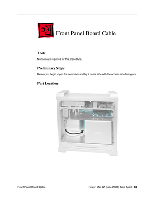 Page 58
Power Mac G5 (Late 2004) Take Apart - 49
 Front Panel Board Cable
Front Panel Board Cable
Tools
No tools are required for this procedure.
Preliminary Steps
Before you begin, open the computer and lay it on its side with the access side facing up.
Part Location 