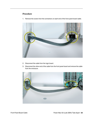 Page 59
Power Mac G5 (Late 2004) Take Apart - 50
 Front Panel Board Cable
Procedure
1. Remove the covers from the connectors on each end of the front panel board cable.
2. Disconnect the cable from the logic board.
3. Disconnect the other end of the cable from the front panel board and remove the cable 
from the enclosure. 