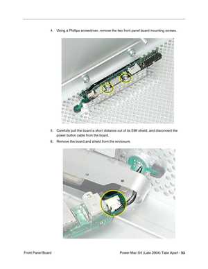 Page 62
Power Mac G5 (Late 2004) Take Apart - 53
 Front Panel Board 4. Using a Phillips screwdriver, remove the two front panel board mounting screws.
5. Carefully pull the board a short distance out of its EMI shield, and disconnect the 
power button cable from the board.
6. Remove the board and shield from the enclosure. 