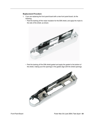 Page 63
Power Mac G5 (Late 2004) Take Apart - 54
 Front Panel Board
Replacement Procedure
1. If you are replacing the front panel board with a new front panel board, do the 
following:
• Peel the backing off the mylar insulation for the EMI shield, and apply \
the mylar to the side of the shield, as shown.
• Peel the backing off the EMI shield gasket and apply the gasket to the b\
ottom of  the shield, making sure the openings in the gasket align with the shield\
 openings. 