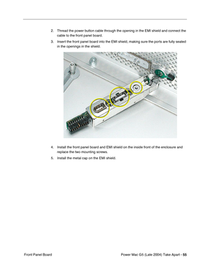 Page 64
Power Mac G5 (Late 2004) Take Apart - 55
 Front Panel Board 2. Thread the power button cable through the opening in the EMI shield and connect the 
cable to the front panel board.
3. Insert the front panel board into the EMI shield, making sure the ports are fully seated  in the openings in the shield.
4. Install the front panel board and EMI shield on the inside front of the \
enclosure and  replace the two mounting screws.
5. Install the metal cap on the EMI shield. 