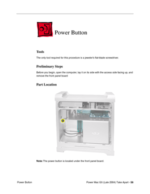 Page 65
Power Mac G5 (Late 2004) Take Apart - 56
 Power Button
Power Button
Tools
The only tool required for this procedure is a jeweler’s  ﬂat-blade screwdriver.
Preliminary Steps
Before you begin, open the computer, lay it on its side with the access side facing up, and 
remove the front panel board
Part Location
Note:  The power button is located under the front panel board. 