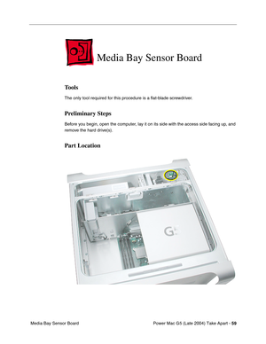 Page 68
Power Mac G5 (Late 2004) Take Apart - 59
 Media Bay Sensor Board
Media Bay Sensor Board
Tools
The only tool required for this procedure is a  ﬂat-blade screwdriver. 
Preliminary Steps
Before you begin, open the computer, lay it on its side with the access side facing up, and 
remove the hard drive(s).
Part Location 