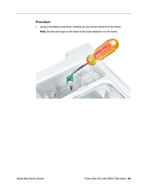 Page 69
Power Mac G5 (Late 2004) Take Apart - 60
 Media Bay Sensor Board
Procedure
1. Using a  ﬂat-blade screwdriver, carefully pry the sensor board from the frame.
Note:  Double-stick tape on the back of the board attaches it to the frame. 