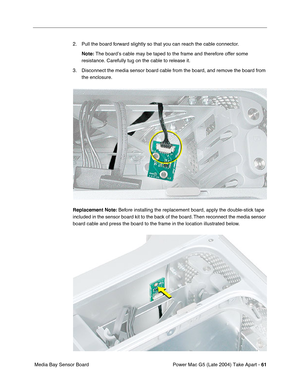 Page 70
Power Mac G5 (Late 2004) Take Apart - 61
 Media Bay Sensor Board 2. Pull the board forward slightly so that you can reach the cable connector. 
Note:  The board’s cable may be taped to the frame and therefore offer some\
 
resistance. Carefully tug on the cable to release it.
3. Disconnect the media sensor board cable from the board, and remove the board from  the enclosure.
Replacement Note:  Before installing the replacement board, apply the double-stick tape 
included in the sensor board kit to the...