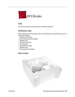 Page 71
Power Mac G5 (Late 2004) Take Apart - 62
 PCI Divider
PCI Divider
Tools
The only tool required for this procedure is a Phillips screwdriver.
Preliminary Steps
Before you begin, open the computer, lay it on its side with the access side facing up, and 
remove the following:
• All AGP and PCI cards
• Airport Extreme Card (if installed)
• Heatsink cover
• Processor inlet frame
• PCI card guide
• Speaker/fan assembly
• Heatsink cover
• Rear exhaust fan assembly
Part Location 