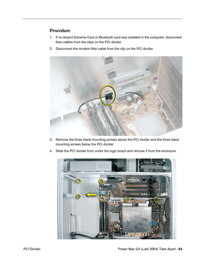 Page 72
Power Mac G5 (Late 2004) Take Apart - 63
 PCI Divider
Procedure
1. If no Airport Extreme Card or Bluetooth card was installed in the computer, disconnect 
their cables from the clips on the PCI divider.
2. Disconnect the modem  ﬁlter cable from the clip on the PCI divider.
3. Remove the three black mounting screws above the PCI divider and the three black  mounting screws below the PCI divider.
4. Slide the PCI divider from under the logic board and remove it from the enclosure. 