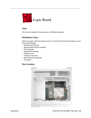 Page 73
Power Mac G5 (Late 2004) Take Apart - 64
 Logic Board
Logic Board
Tools
The only tool required for this procedure is a Phillips screwdriver.
Preliminary Steps
Before you begin, open the computer, lay it on its side with the access side facing up, and 
remove the following:
• All AGP and PCI cards
• Airport Extreme Card (if installed)
• PCI card guide
• Speaker/fan assembly
• Heatsink cover
• Processor inlet frame
• Rear exhaust fan assembly
• PCI divider
Part Location 