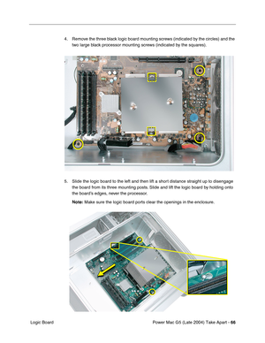 Page 75
Power Mac G5 (Late 2004) Take Apart - 66
 Logic Board 4. Remove the three black logic board mounting screws (indicated by the circles) and the 
two large black processor mounting screws (indicated by the squares).
5. Slide the logic board to the left and then lift a short distance straight up to disengage  the board from its three mounting posts. Slide and lift the logic board by holding onto 
the board’s edges, never the processor.
Note:  Make sure the logic board ports clear the openings in the...