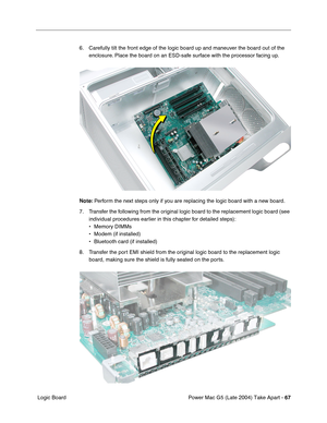 Page 76
Power Mac G5 (Late 2004) Take Apart - 67
 Logic Board 6. Carefully tilt the front edge of the logic board up and maneuver the board out of the 
enclosure. Place the board on an ESD-safe surface with the processor facing up.
Note:  Perform the next steps only if you are replacing the logic board with a new board.
7. Transfer the following from the original logic board to the replacement logic board (see  individual procedures earlier in this chapter for detailed steps):
• Memory DIMMs
• Modem (if...