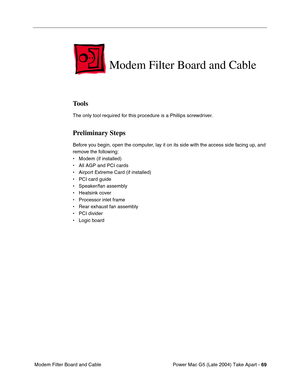 Page 78
Power Mac G5 (Late 2004) Take Apart - 69
 Modem Filter Board and Cable
Modem Filter Board and Cable
Tools
The only tool required for this procedure is a Phillips screwdriver.
Preliminary Steps
Before you begin, open the computer, lay it on its side with the access side facing up, and 
remove the following:
• Modem (if installed)
• All AGP and PCI cards
• Airport Extreme Card (if installed)
• PCI card guide
• Speaker/fan assembly
• Heatsink cover
• Processor inlet frame
• Rear exhaust fan assembly
• PCI...