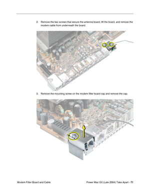 Page 80
Power Mac G5 (Late 2004) Take Apart - 71
 Modem Filter Board and Cable 2. Remove the two screws that secure the antenna board, lift the board, and remove the 
modem cable from underneath the board.
3. Remove the mounting screw on the modem  ﬁlter board cap and remove the cap. 