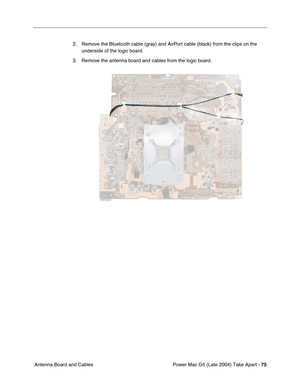 Page 84
Power Mac G5 (Late 2004) Take Apart - 75
 Antenna Board and Cables 2. Remove the Bluetooth cable (gray) and AirPort cable (black) from the clips on the 
underside of the logic board.
3. Remove the antenna board and cables from the logic board. 
