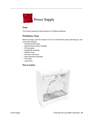 Page 85
Power Mac G5 (Late 2004) Take Apart - 76
 Power Supply
Power Supply
Tools
The only tool required for this procedure is a Phillips screwdriver.
Preliminary Steps
Before you begin, open the computer, lay it on its side with the access side facing up, and 
remove the following:
• All AGP and PCI cards
• Airport Extreme Card (if installed)
• PCI card guide
• Speaker/fan assembly
• Heatsink cover
• Processor inlet frame
• Rear exhaust fan assembly
• PCI divider
• Logic board
Part Location 