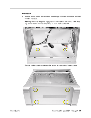 Page 86
Power Mac G5 (Late 2004) Take Apart - 77
 Power Supply
Procedure
1. Remove the two screws that secure the power supply top cover, and remove the cover 
from the enclosure.
Warning:  Whenever the power supply cover is removed, be very careful not to drop\
 
any screws into the power supply. Doing so could short out the unit.
Remove the four power supply mounting screws on the bottom of the enclosure. 