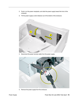 Page 87
Power Mac G5 (Late 2004) Take Apart - 78
 Power Supply 2. Push in on the power receptacle, and slide the power supply toward the front of the 
computer.
3. Tilt the power supply a short distance out of the bottom of the enclosure.
4. Disconnect the power harness cable from the power supply.
5. Remove the power supply from the enclosure. 