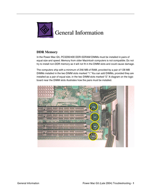 Page 92
 
Power Mac G5 (Late 2004) Troubleshooting -   
1  
 General Information 
General Information 
DDR Memory 
In the Power Mac G5, PC3200/400 DDR-SDRAM DIMMs must be installed in pairs of 
equal size and speed. Memory from older Macintosh computers is not compatible. Do not 
try to install non-DDR memory as it will not 
ﬁt in the DIMM slots and could cause damage.
The computers ship with a minimum of 256 MB of RAM, provided by a pair of 128 MB 
DIMMs installed in the two DIMM slots marked “1.” You can add...