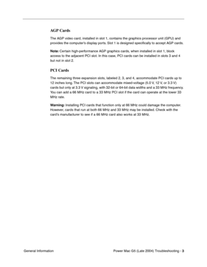 Page 94
Power Mac G5 (Late 2004) Troubleshooting - 3
 General Information
AGP Cards
The AGP video card, installed in slot 1, contains the graphics processor unit (GPU) and 
provides the computer’s display ports. Slot 1 is designed speci ﬁcally to accept AGP cards. 
Note:  Certain high-performance AGP graphics cards, when installed in slot 1, block 
access to the adjacent PCI slot. In this case, PCI cards can be installed in slots 3 and 4 
but not in slot 2.
PCI Cards
The remaining three expansion slots, labeled...