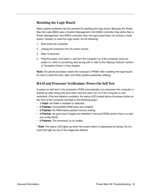 Page 96
Power Mac G5 Troubleshooting - 5
 General Information
Resetting the Logic Board
Many system problems can be resolved by resetting the logic board. Because the Power 
Mac G5 (Late 2004) uses a System Management Unit (SMU) controller ch\
ip rather than a 
Power Management Unit (PMU) controller chip, the logic board does not include a reset 
button. Instead, to reset the logic board, do the following:
1. Shut down the computer.
2. Unplug the computer from its power source. 
3. Wait 15 seconds.
4. Plug the...
