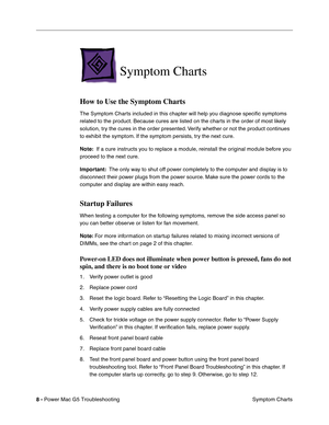 Page 99
8 - Power Mac G5 Troubleshooting
 Symptom Charts
Symptom Charts
How to Use the Symptom Charts
The Symptom Charts included in this chapter will help you diagnose speciﬁc symptoms 
related to the product. Because cures are listed on the charts in the order of most likely 
solution, try the cures in the order presented. Verify whether or not the product continues 
to exhibit the symptom. If the symptom persists, try the next cure. 
Note:   If a cure instructs you to replace a module, reinstall the original...