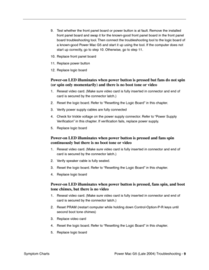 Page 100
Power Mac G5 (Late 2004) Troubleshooting - 9
 Symptom Charts 9. Test whether the front panel board or power button is at fault. Remove the installed 
front panel board and swap it for the known-good front panel board in the front panel 
board troubleshooting tool. Then connect the troubleshooting tool to the logic board of 
a known-good Power Mac G5 and start it up using the tool. If the computer does not 
start up correctly, go to step 10. Otherwise, go to step 11.
10. Replace front panel board
11....