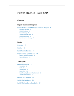 Page 2
ii

Power Mac G5 (Late 2005)
Contents
Repair Extension Program
Power Mac G5 (Late 2005)Repair Extension Program 6
Program Overview 6
Eligible Products 6
Repair Strategy 9
Special CompTIA Code 10
Replacement Parts  10
Reimbursement Strategy  11
Basics
Overview  13
Gotchas  1
5
Serial Number Location  17
Liquid Cooling System (LCS)  18
General Safety Information  18
Safety Guidelines  18
Take Apart
General Information  21
Orientation  21
Tools  21
Special Tools  2
1
Power Cord  2
2
Parts Requiring...