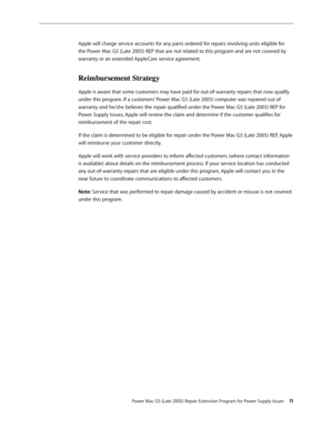 Page 11
Power Mac G5 (Late 2005) Repair Extension Program for Power Supply Issues 11
Apple will charge service accounts for any parts ordered for repairs involving units eligible for 
the Power Mac G5 (Late 2005) REP that are not related to this program and are not covered by 
warranty or an extended AppleCare service agreement.
Reimbursement Strategy
Apple is aware that some customers may have paid for out-of-warranty repairs that now qualify 
under this program. If a customers’ Power Mac G5 (Late 2005)...