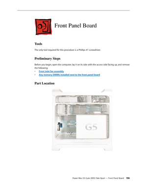 Page 106
Power Mac G5 (Late 2005) Take Apart — Front Panel Board 10
Front Panel Board
Tools
The only tool required for this procedure is a Phillips #1 screwdriver.
Preliminary Steps
Before you begin, open the computer, lay it on its side with the access side facing up, and remove 
the following:
Front inlet fan assembly
Any memory DIMMs installed next to the front panel board
Part Location
•
• 