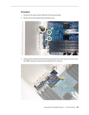 Page 107
Power Mac G5 (Late 2005) Take Apart — Front Panel Board 10
Procedure
Disconnect the power button cable from the front panel board.
Remove the two front panel board mounting screws. 
Gently pull the board back from the front panel, tip the back of the board up so that it clears 
the DIMM slot ejectors, and remove the board from the enclosure. 
1.
2.
3. 