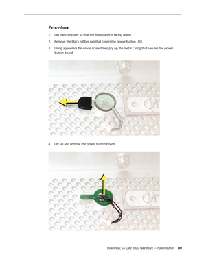 Page 110
Power Mac G5 (Late 2005) Take Apart — Power Button 110
Procedure
Lay the computer so that the front panel is facing down.
Remove the black rubber cap that covers the power button LED.
Using a jeweler’s flat-blade screwdriver, pry up the metal C-ring that secures the power 
button board. 
Lift up and remove the power button board. 
1.
2.
3.
4. 