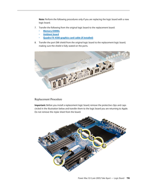 Page 116
Power Mac G5 (Late 2005) Take Apart — Logic Board 11
Note: Perform the following procedures only if you are replacing the logic board with a new 
logic board.
Transfer the following from the original logic board to the replacement board: 
• Memory DIMMs 
• 
Ambient board 
• 
Quadro FX 4500 graphics card cable (if installed)
Transfer the port EMI shield from the original logic board to the replacement logic board, 
making sure the shield is fully seated on the ports. 
Replacement Procedure...