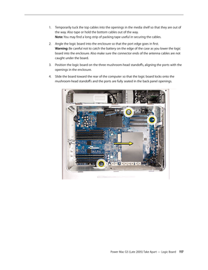 Page 117
Power Mac G5 (Late 2005) Take Apart — Logic Board 11
Temporarily tuck the top cables into the openings in the media shelf so that they are out of 
the way. Also tape or hold the bottom cables out of the way. 
Note: You may find a long strip of packing tape useful in securing the cables.
Angle the logic board into the enclosure so that the port edge goes in first. 
Warning: Be careful not to catch the battery on the edge of the case as you lower the logic 
board into the enclosure. Also make sure...