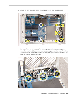 Page 118
Power Mac G5 (Late 2005) Take Apart — Logic Board 11
Replace the three logic board screws and six standoffs in the order indicated below. 
 
Important: There are two versions of the power supply, one with two processor power 
terminal assemblies and the other with just one processor power terminal assembly. In either 
case, make sure the rear standoffs are threaded through the power terminal rings before you 
insert the standoffs into the logic board. 
5. 