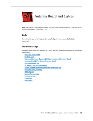 Page 120
Power Mac G5 (Late 2005) Take Apart — Antenna Board and Cables 120
Antenna Board and Cables
Note: The antenna cables are permanently attached to the antenna board. The cables and board 
are removed from the enclosure as a unit.
Tools
The only tools required for this procedure are a Phillips #1 screwdriver and a flatblade 
screwdriver.
Preliminary Steps
Before you begin, open the computer, lay it on its side with the access side facing up, and remove 
the following:
Front inlet fan assembly
Heatsink...