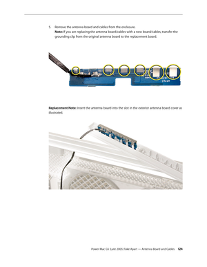 Page 124
Power Mac G5 (Late 2005) Take Apart — Antenna Board and Cables 124
Remove the antenna board and cables from the enclosure. 
Note: If you are replacing the antenna board/cables with a new board/cables, transfer the 
grounding clip from the original antenna board to the replacement board.
Replacement Note: Insert the antenna board into the slot in the exterior antenna board cover as 
illustrated.
5. 