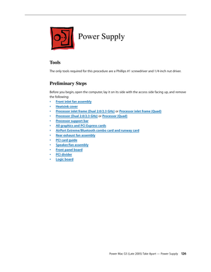Page 126
Power Mac G5 (Late 2005) Take Apart — Power Supply 12
Power Supply
Tools
The only tools required for this procedure are a Phillips #1 screwdriver and 1/4-inch nut driver.
Preliminary Steps
Before you begin, open the computer, lay it on its side with the access side facing up, and remove 
the following:
Front inlet fan assembly
Heatsink cover
Processor inlet frame (Dual 2.0/2.3 GHz) or Processor inlet frame (Quad)
Processor (Dual 2.0/2.3 GHz) or Processor (Quad)
Processor support bar
All graphics...