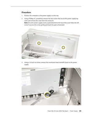 Page 128
Power Mac G5 (Late 2005) Take Apart — Power Supply 12
Procedure
Position the computer so the power supply is at the top. 
Using a Phillips #1 screwdriver, remove the two screws that secure the power supply top 
cover, and remove the cover from the enclosure. 
Note: On some power supply covers, a pad attached to the top of the cover hides the left 
screw. To access this screw, gently peel back the pad as illustrated. 
Using a 1/4 inch nut driver, remove the mushroom-head standoff closest to the...