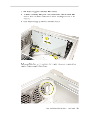 Page 130
Power Mac G5 (Late 2005) Take Apart — Power Supply 130
Slide the power supply toward the front of the computer.
Tilt the bus-bar-tab edge of the power supply a short distance out of the bottom of the 
enclosure. (Make sure that the bus bar tabs are released from the plastic runner on the 
enclosure.)
Rotate the power supply up and remove it from the enclosure.  
Replacement Note: Make sure the plastic trim ring is in place in the power receptacle before 
replacing the power supply in the enclosure.
6....