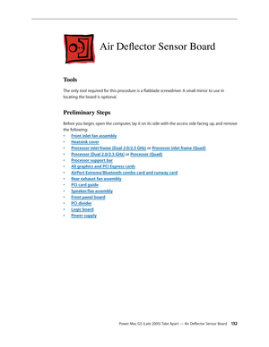 Page 132
Power Mac G5 (Late 2005) Take Apart — Air Deflector Sensor Board 132
Air Deflector Sensor Board
Tools
The only tool required for this procedure is a flatblade screwdriver. A small mirror to use in 
locating the board is optional.
Preliminary Steps
Before you begin, open the computer, lay it on its side with the access side facing up, and remove 
the following:
Front inlet fan assembly
Heatsink cover
Processor inlet frame (Dual 2.0/2.3 GHz) or Processor inlet frame (Quad)
Processor (Dual 2.0/2.3 GHz) or...
