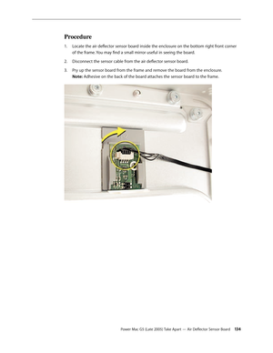 Page 134
Power Mac G5 (Late 2005) Take Apart — Air Deflector Sensor Board 134
Procedure
Locate the air deflector sensor board inside the enclosure on the bottom right front corner 
of the frame. You may find a small mirror useful in seeing the board.
Disconnect the sensor cable from the air deflector sensor board.
Pry up the sensor board from the frame and remove the board from the enclosure. 
Note: Adhesive on the back of the board attaches the sensor board to the frame.
1.
2.
3. 