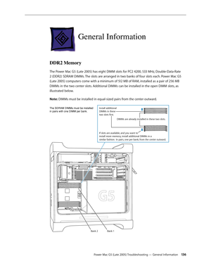 Page 136
Power Mac G5 (Late 2005) Troubleshooting — General Information 13
General Information
DDR2 Memory
The Power Mac G5 (Late 2005) has eight DIMM slots for PC2 4200, 533 MHz, Double-Data-Rate 
2 (DDR2) SDRAM DIMMs. The slots are arranged in two banks of four slots each. Power Mac G5 
(Late 2005) computers come with a minimum of 512 MB of RAM, installed as a pair of 256 MB 
DIMMs in the two center slots. Additional DIMMs can be installed in the open DIMM slots, as 
illustrated below. 
Note: DIMMs must...